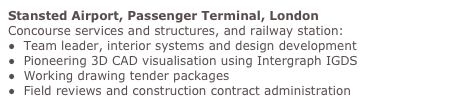 Stansted Airport, Passenger Terminal, London
Concourse services and structures, and railway station:
●  Team leader, interior systems and design development
●  Pioneering 3D CAD visualisation using Intergraph IGDS
●  Working drawing tender packages 
●  Field reviews and construction contract administration