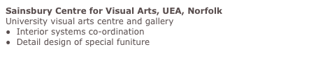 Sainsbury Centre for Visual Arts, UEA, Norfolk
University visual arts centre and gallery
●  Interior systems co-ordination
●  Detail design of special funiture
