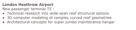 London Heathrow Airport
New passenger terminal T5 :
●  Technical research into wide-span roof structural options
●  3D computer modeling of complex curved roof geometries
●  Architectural concepts for super jumbo maintenance hangar
