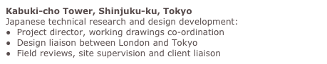 Kabuki-cho Tower, Shinjuku-ku, Tokyo
Japanese technical research and design development:
●  Project director, working drawings co-ordination
●  Design liaison between London and Tokyo
●  Field reviews, site supervision and client liaison