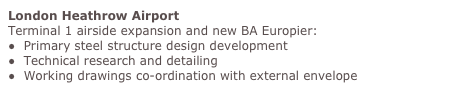 London Heathrow Airport
Terminal 1 airside expansion and new BA Europier:
●  Primary steel structure design development
●  Technical research and detailing
●  Working drawings co-ordination with external envelope