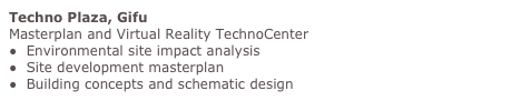 Techno Plaza, Gifu
Masterplan and Virtual Reality TechnoCenter
●  Environmental site impact analysis
●  Site development masterplan
●  Building concepts and schematic design