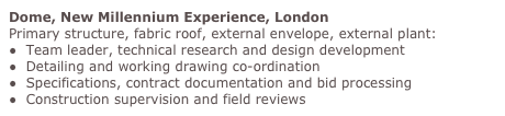 Dome, New Millennium Experience, London
Primary structure, fabric roof, external envelope, external plant:
●  Team leader, technical research and design development 
●  Detailing and working drawing co-ordination 
●  Specifications, contract documentation and bid processing
●  Construction supervision and field reviews