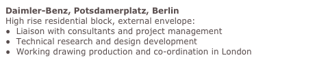 Daimler-Benz, Potsdamerplatz, Berlin
High rise residential block, external envelope:
●  Liaison with consultants and project management 
●  Technical research and design development 
●  Working drawing production and co-ordination in London