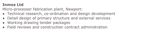 Inmos Ltd
Micro-processor fabrication plant, Newport:
●  Technical research, co-ordination and design development 
●  Detail design of primary structure and external services 
●  Working drawing tender packages 
●  Field reviews and construction contract administration
