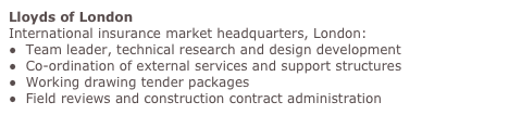Lloyds of London
International insurance market headquarters, London:
●  Team leader, technical research and design development
●  Co-ordination of external services and support structures
●  Working drawing tender packages 
●  Field reviews and construction contract administration